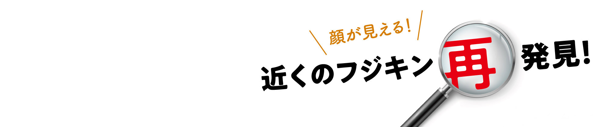 顔が見える！近くのフジキン再発見！