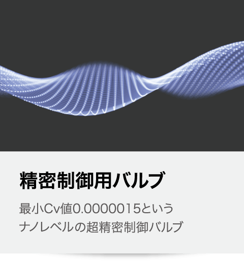 精密制御用バルブ 最小Cv値0.0000015という ナノレベルの超精密制御半導体製造装置用バルブ